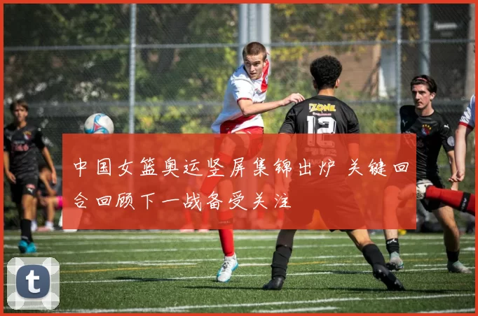 中国女篮奥运竖屏集锦出炉 关键回合回顾下一战备受关注