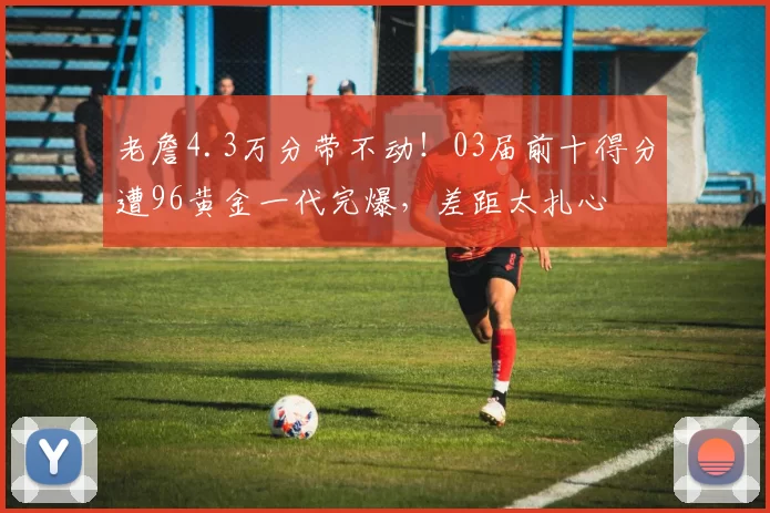 老詹4.3万分带不动！03届前十得分遭96黄金一代完爆，差距太扎心