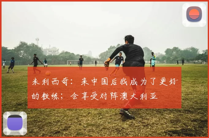 米利西奇：来中国后我成为了更好的教练；会享受对阵澳大利亚